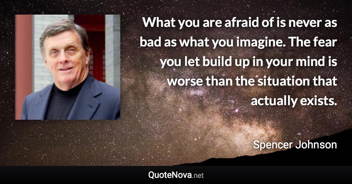 What you are afraid of is never as bad as what you imagine. The fear you let build up in your mind is worse than the situation that actually exists. - Spencer Johnson quote