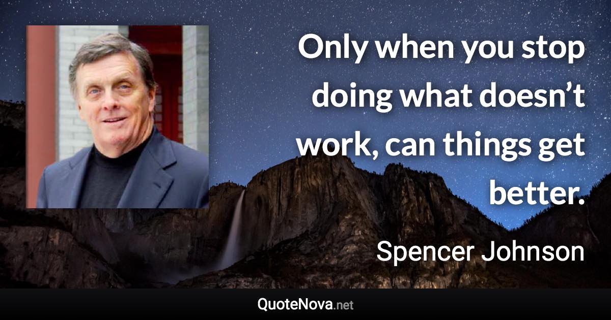 Only when you stop doing what doesn’t work, can things get better. - Spencer Johnson quote