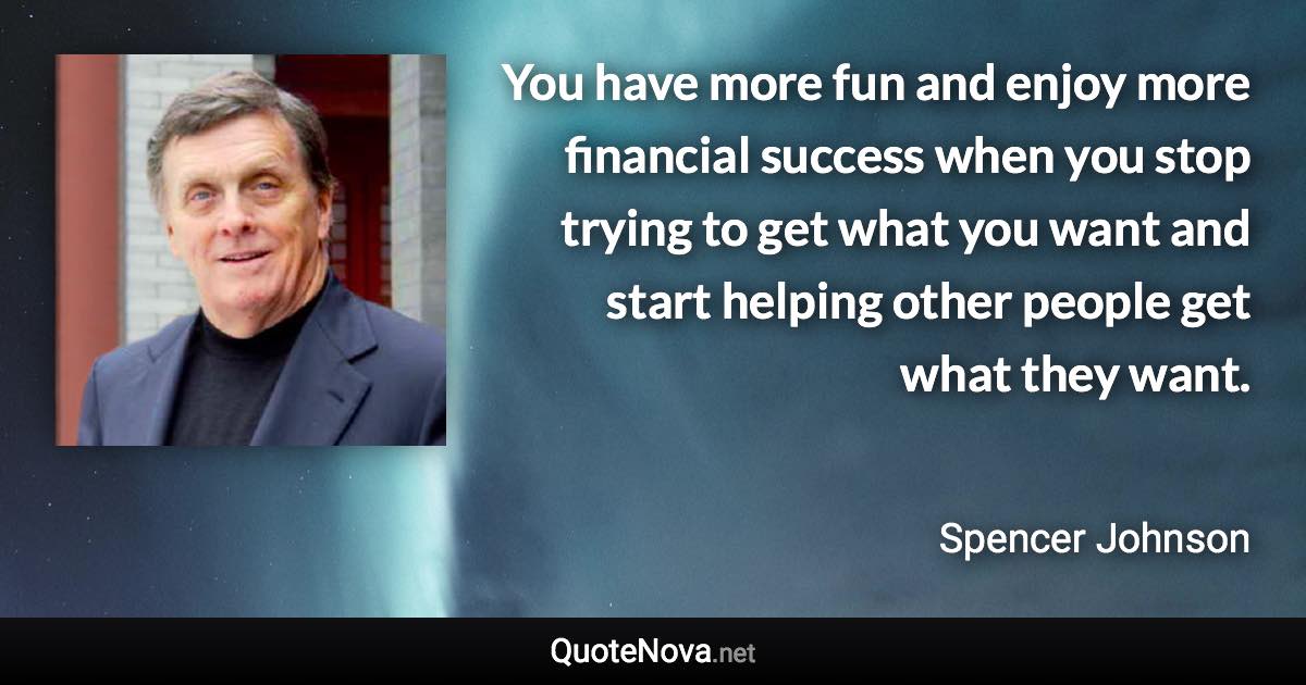 You have more fun and enjoy more financial success when you stop trying to get what you want and start helping other people get what they want. - Spencer Johnson quote