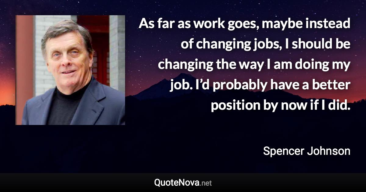 As far as work goes, maybe instead of changing jobs, I should be changing the way I am doing my job. I’d probably have a better position by now if I did. - Spencer Johnson quote