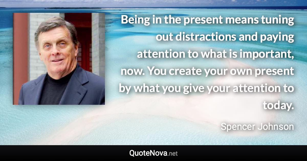 Being in the present means tuning out distractions and paying attention to what is important, now. You create your own present by what you give your attention to today. - Spencer Johnson quote
