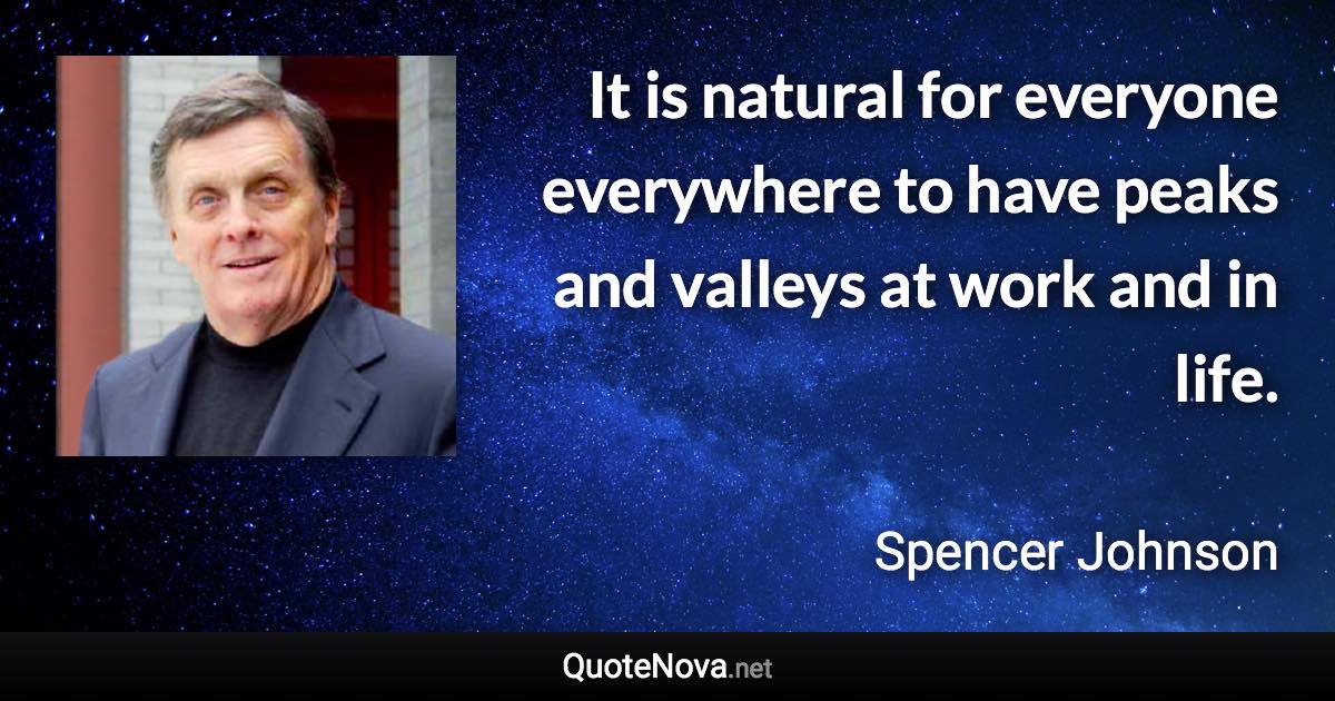 It is natural for everyone everywhere to have peaks and valleys at work and in life. - Spencer Johnson quote