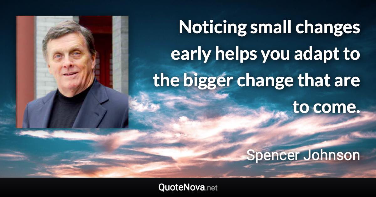 Noticing small changes early helps you adapt to the bigger change that are to come. - Spencer Johnson quote