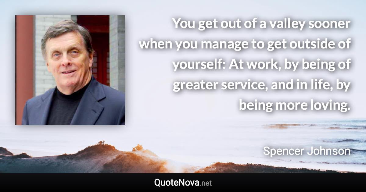 You get out of a valley sooner when you manage to get outside of yourself: At work, by being of greater service, and in life, by being more loving. - Spencer Johnson quote