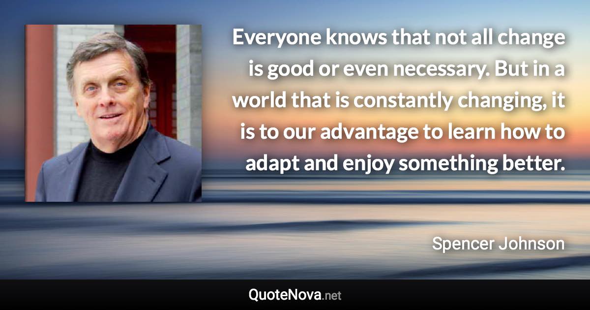 Everyone knows that not all change is good or even necessary. But in a world that is constantly changing, it is to our advantage to learn how to adapt and enjoy something better. - Spencer Johnson quote