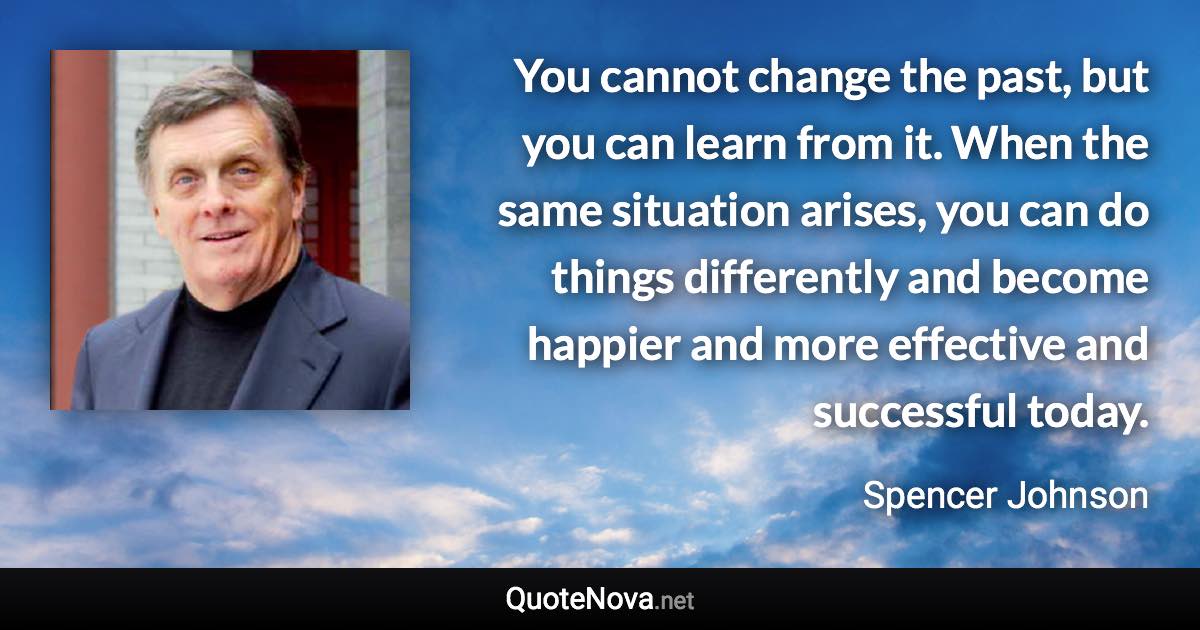 You cannot change the past, but you can learn from it. When the same situation arises, you can do things differently and become happier and more effective and successful today. - Spencer Johnson quote