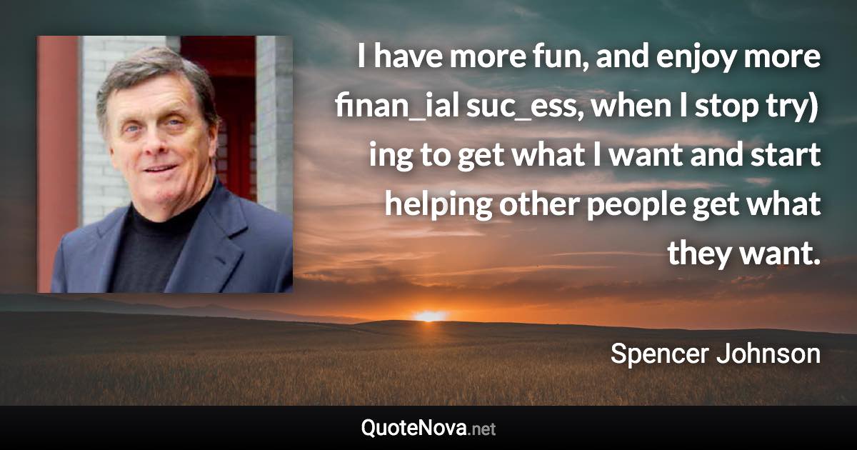 I have more fun, and enjoy more finan­cial suc­cess, when I stop try­ing to get what I want and start help­ing other peo­ple get what they want. - Spencer Johnson quote