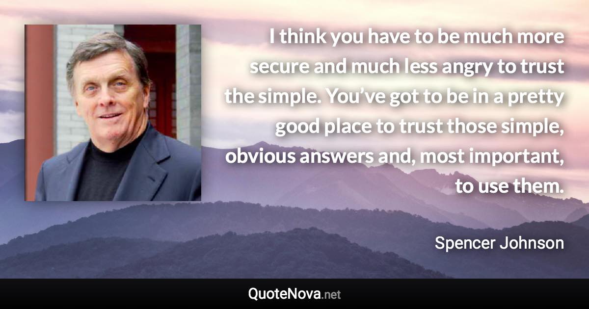 I think you have to be much more secure and much less angry to trust the simple. You’ve got to be in a pretty good place to trust those simple, obvious answers and, most important, to use them. - Spencer Johnson quote