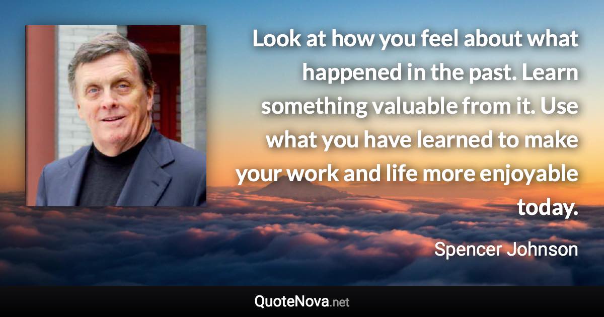 Look at how you feel about what happened in the past. Learn something valuable from it. Use what you have learned to make your work and life more enjoyable today. - Spencer Johnson quote