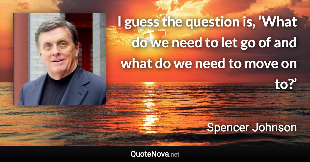 I guess the question is, ‘What do we need to let go of and what do we need to move on to?’ - Spencer Johnson quote