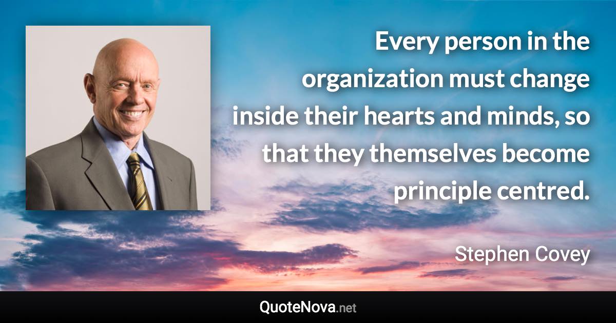 Every person in the organization must change inside their hearts and minds, so that they themselves become principle centred. - Stephen Covey quote