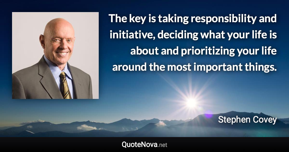 The key is taking responsibility and initiative, deciding what your life is about and prioritizing your life around the most important things. - Stephen Covey quote