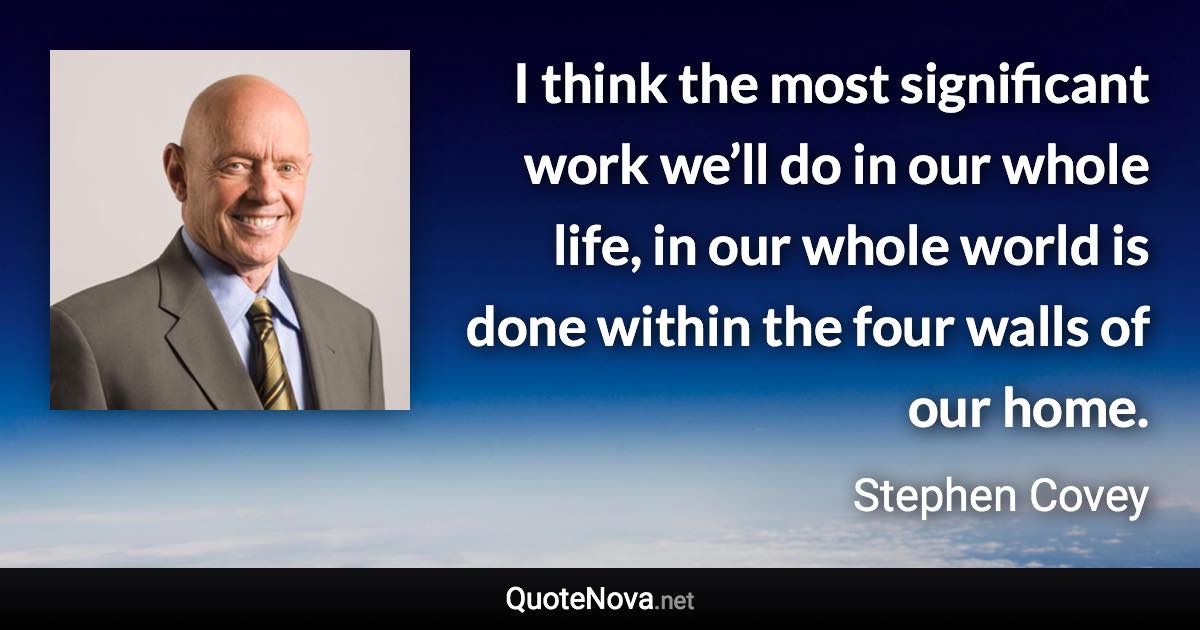 I think the most significant work we’ll do in our whole life, in our whole world is done within the four walls of our home. - Stephen Covey quote