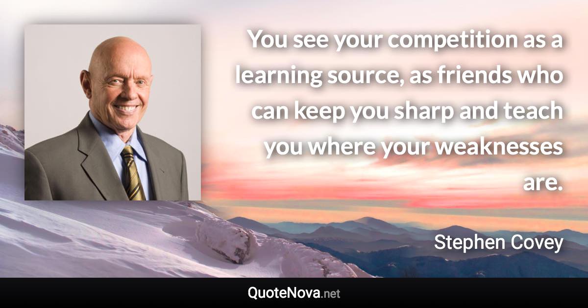 You see your competition as a learning source, as friends who can keep you sharp and teach you where your weaknesses are. - Stephen Covey quote