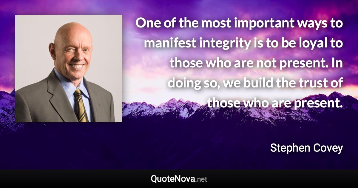 One of the most important ways to manifest integrity is to be loyal to those who are not present. In doing so, we build the trust of those who are present. - Stephen Covey quote