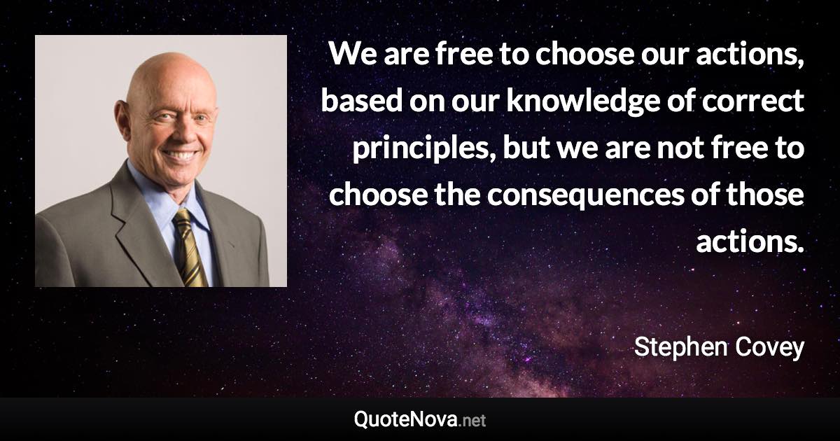 We are free to choose our actions, based on our knowledge of correct principles, but we are not free to choose the consequences of those actions. - Stephen Covey quote