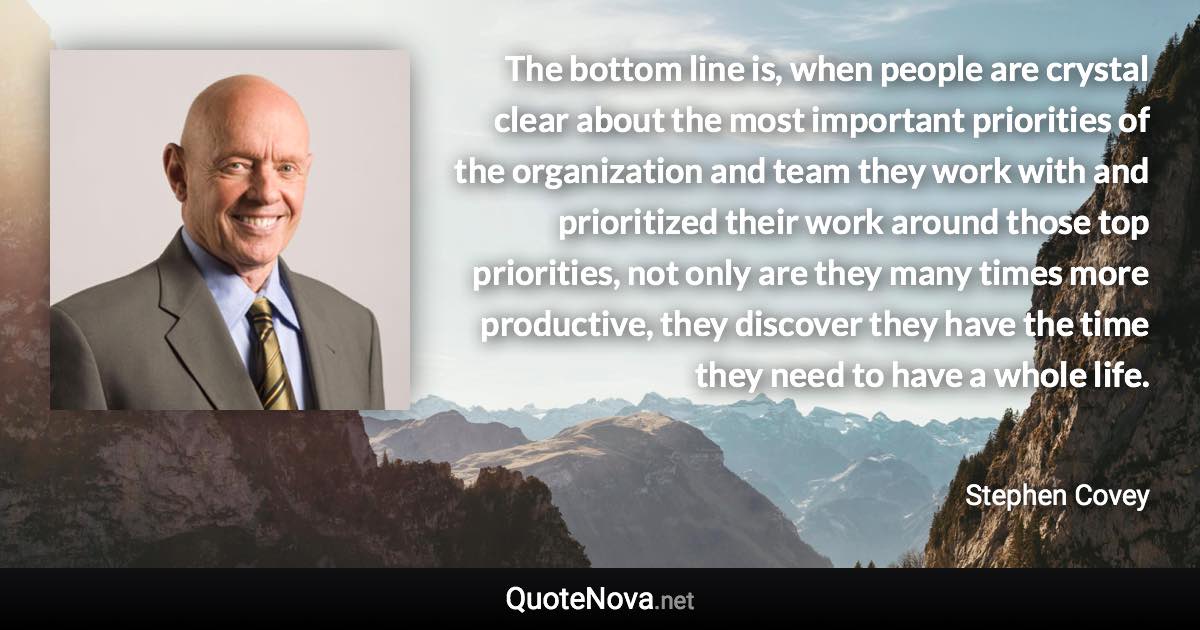 The bottom line is, when people are crystal clear about the most important priorities of the organization and team they work with and prioritized their work around those top priorities, not only are they many times more productive, they discover they have the time they need to have a whole life. - Stephen Covey quote