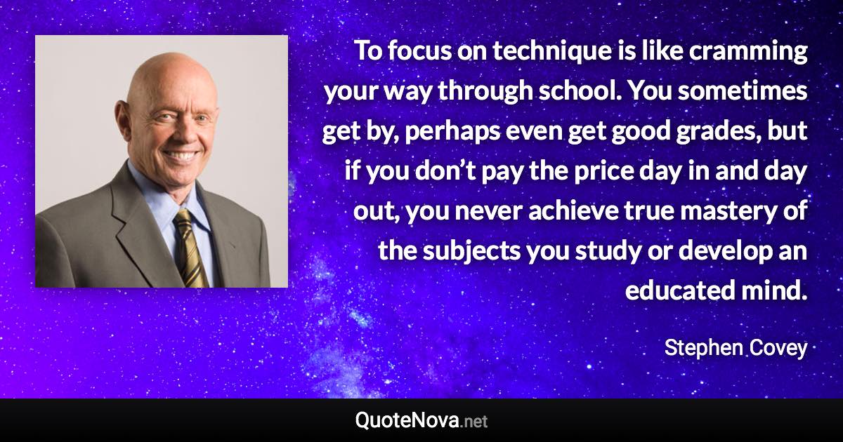 To focus on technique is like cramming your way through school. You sometimes get by, perhaps even get good grades, but if you don’t pay the price day in and day out, you never achieve true mastery of the subjects you study or develop an educated mind. - Stephen Covey quote