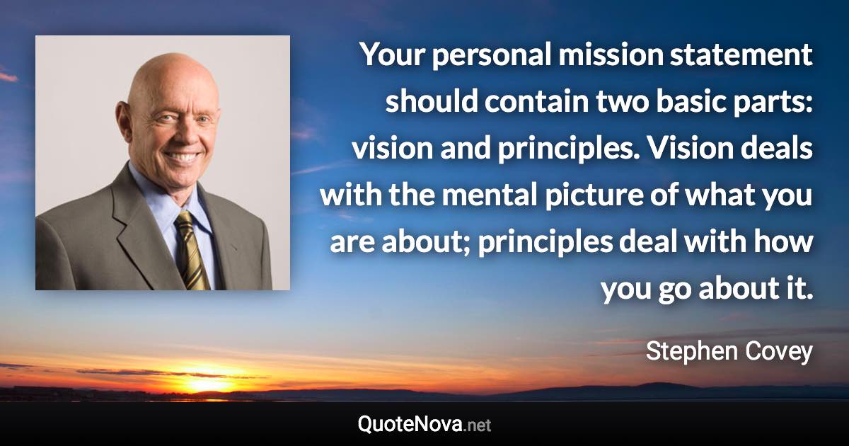 Your personal mission statement should contain two basic parts: vision and principles. Vision deals with the mental picture of what you are about; principles deal with how you go about it. - Stephen Covey quote