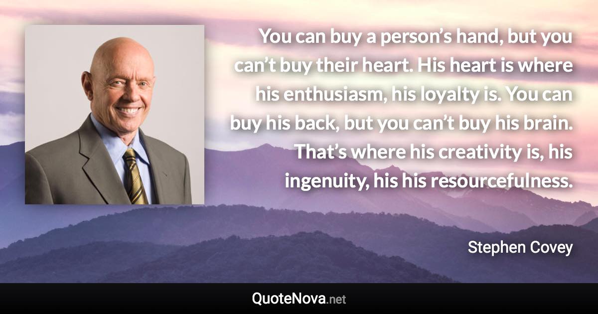 You can buy a person’s hand, but you can’t buy their heart. His heart is where his enthusiasm, his loyalty is. You can buy his back, but you can’t buy his brain. That’s where his creativity is, his ingenuity, his his resourcefulness. - Stephen Covey quote