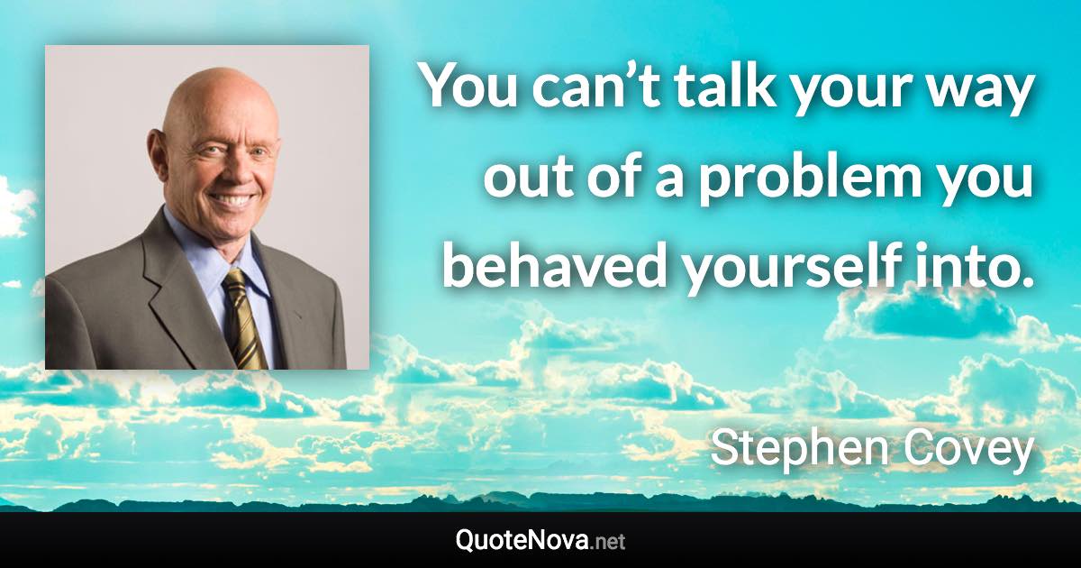 You can’t talk your way out of a problem you behaved yourself into. - Stephen Covey quote