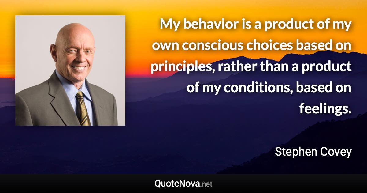 My behavior is a product of my own conscious choices based on principles, rather than a product of my conditions, based on feelings. - Stephen Covey quote