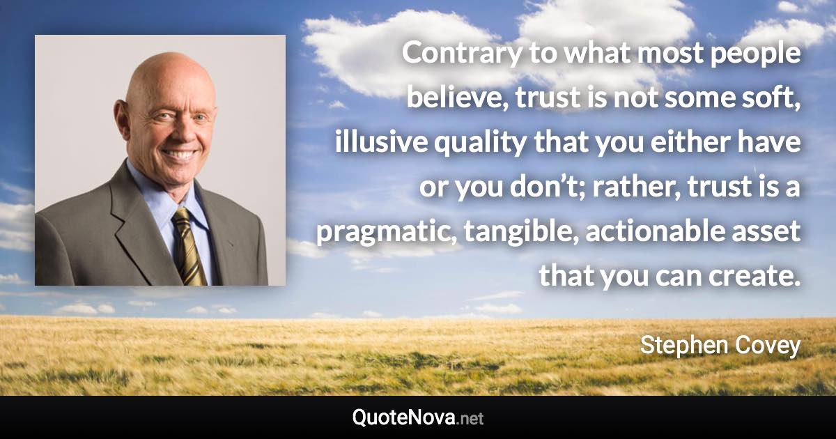 Contrary to what most people believe, trust is not some soft, illusive quality that you either have or you don’t; rather, trust is a pragmatic, tangible, actionable asset that you can create. - Stephen Covey quote