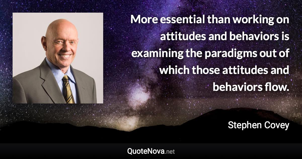 More essential than working on attitudes and behaviors is examining the paradigms out of which those attitudes and behaviors flow. - Stephen Covey quote