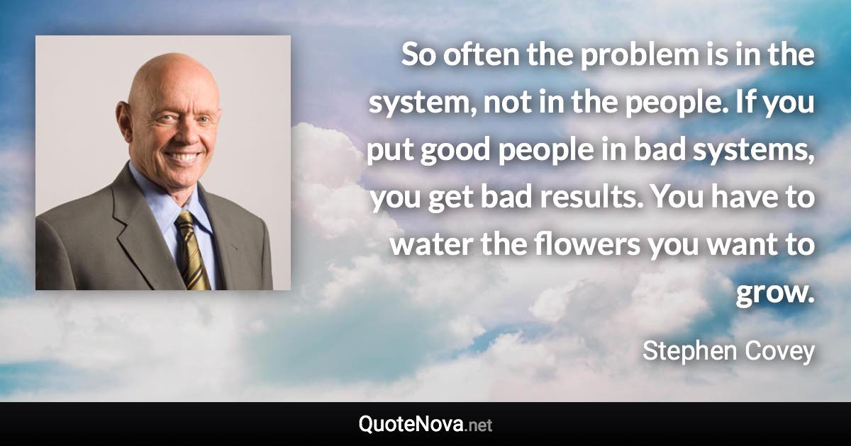 So often the problem is in the system, not in the people. If you put good people in bad systems, you get bad results. You have to water the flowers you want to grow. - Stephen Covey quote