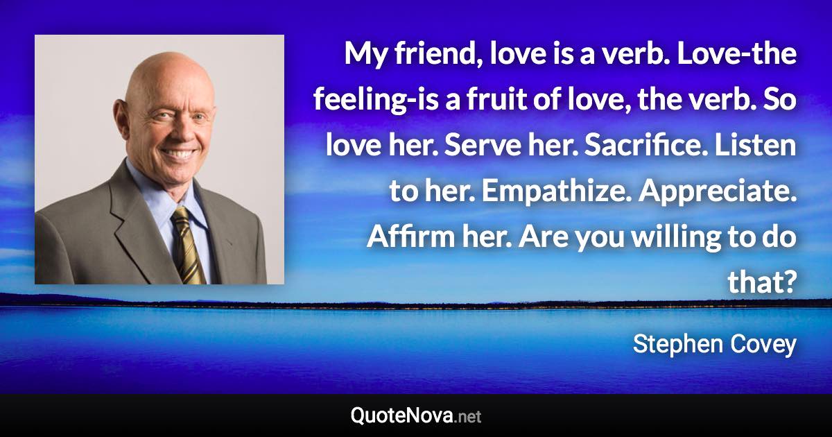 My friend, love is a verb. Love-the feeling-is a fruit of love, the verb. So love her. Serve her. Sacrifice. Listen to her. Empathize. Appreciate. Affirm her. Are you willing to do that? - Stephen Covey quote