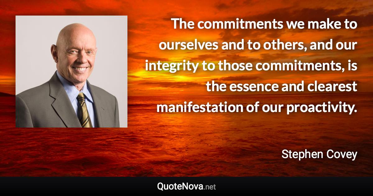 The commitments we make to ourselves and to others, and our integrity to those commitments, is the essence and clearest manifestation of our proactivity. - Stephen Covey quote