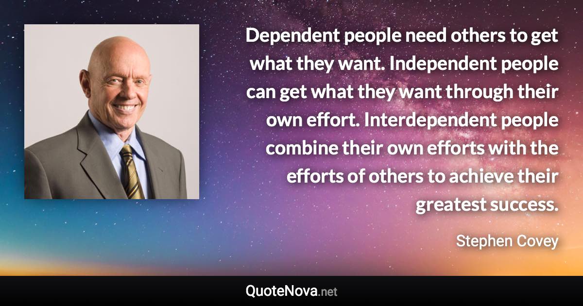 Dependent people need others to get what they want. Independent people can get what they want through their own effort. Interdependent people combine their own efforts with the efforts of others to achieve their greatest success. - Stephen Covey quote