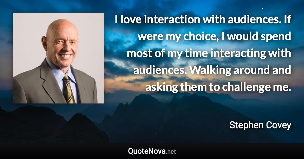 I love interaction with audiences. If were my choice, I would spend most of my time interacting with audiences. Walking around and asking them to challenge me. - Stephen Covey quote