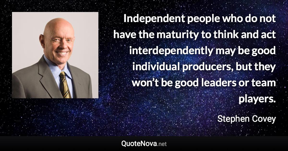 Independent people who do not have the maturity to think and act interdependently may be good individual producers, but they won’t be good leaders or team players. - Stephen Covey quote