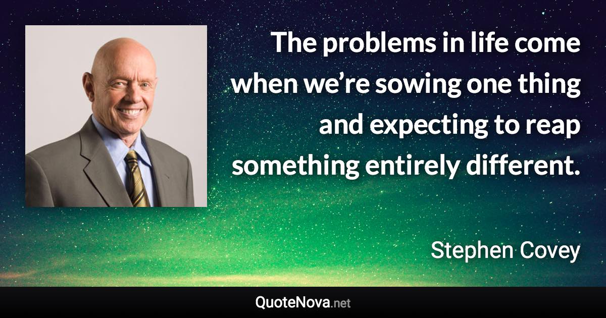 The problems in life come when we’re sowing one thing and expecting to reap something entirely different. - Stephen Covey quote