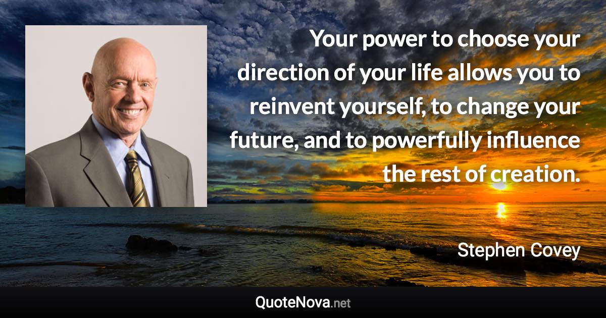 Your power to choose your direction of your life allows you to reinvent yourself, to change your future, and to powerfully influence the rest of creation. - Stephen Covey quote