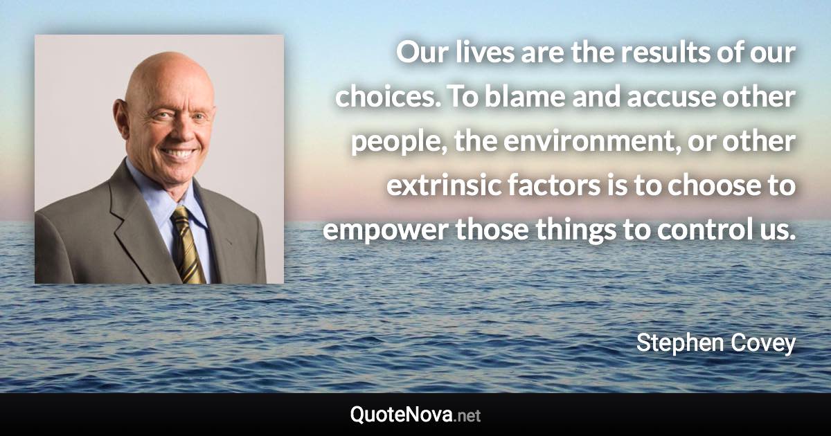 Our lives are the results of our choices. To blame and accuse other people, the environment, or other extrinsic factors is to choose to empower those things to control us. - Stephen Covey quote