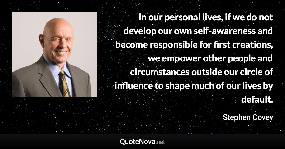 In our personal lives, if we do not develop our own self-awareness and become responsible for first creations, we empower other people and circumstances outside our circle of influence to shape much of our lives by default. - Stephen Covey quote