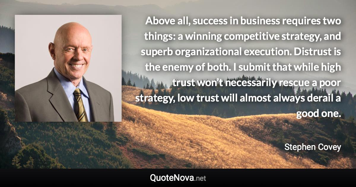 Above all, success in business requires two things: a winning competitive strategy, and superb organizational execution. Distrust is the enemy of both. I submit that while high trust won’t necessarily rescue a poor strategy, low trust will almost always derail a good one. - Stephen Covey quote