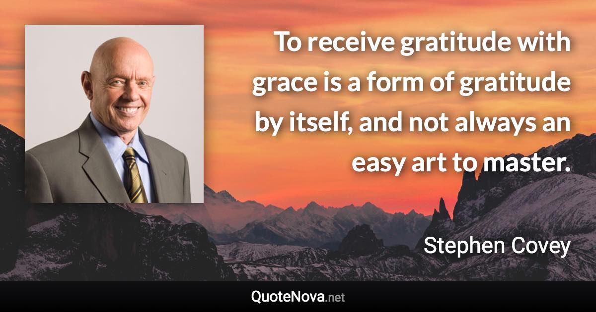 To receive gratitude with grace is a form of gratitude by itself, and not always an easy art to master. - Stephen Covey quote