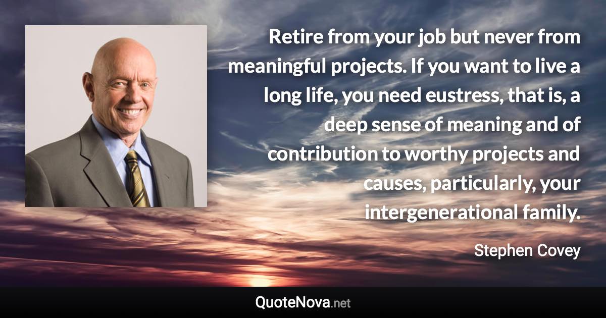 Retire from your job but never from meaningful projects. If you want to live a long life, you need eustress, that is, a deep sense of meaning and of contribution to worthy projects and causes, particularly, your intergenerational family. - Stephen Covey quote