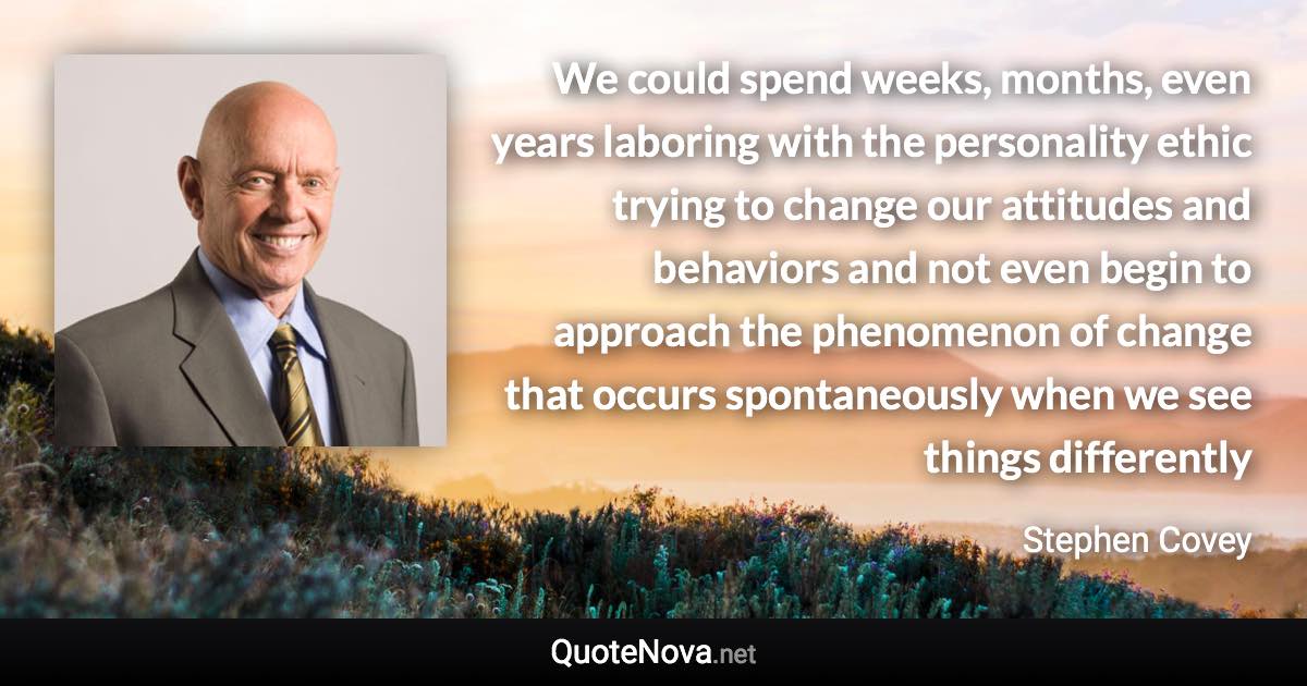 We could spend weeks, months, even years laboring with the personality ethic trying to change our attitudes and behaviors and not even begin to approach the phenomenon of change that occurs spontaneously when we see things differently - Stephen Covey quote