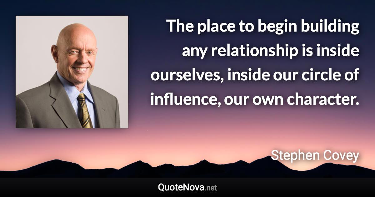 The place to begin building any relationship is inside ourselves, inside our circle of influence, our own character. - Stephen Covey quote