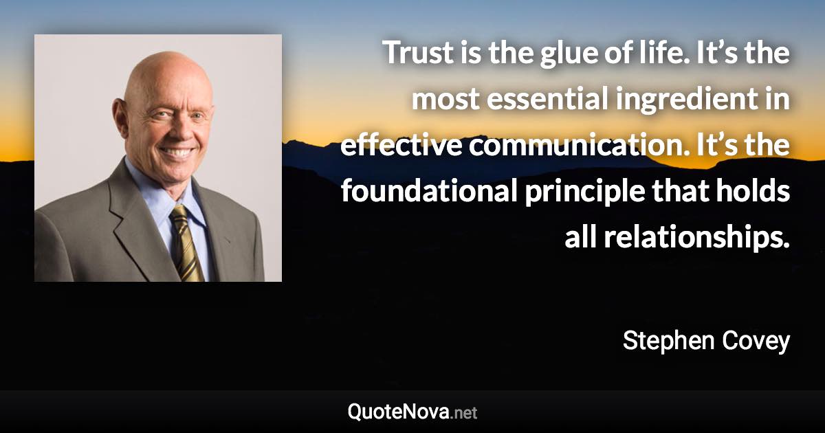 Trust is the glue of life. It’s the most essential ingredient in effective communication. It’s the foundational principle that holds all relationships. - Stephen Covey quote