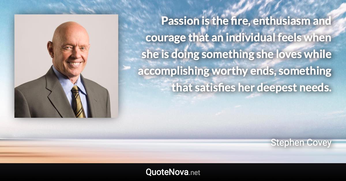 Passion is the fire, enthusiasm and courage that an individual feels when she is doing something she loves while accomplishing worthy ends, something that satisfies her deepest needs. - Stephen Covey quote