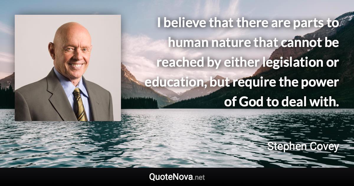 I believe that there are parts to human nature that cannot be reached by either legislation or education, but require the power of God to deal with. - Stephen Covey quote