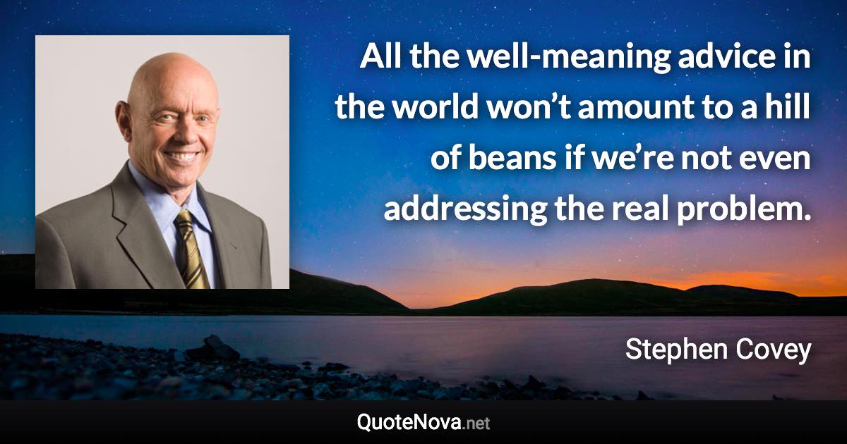 All the well-meaning advice in the world won’t amount to a hill of beans if we’re not even addressing the real problem. - Stephen Covey quote