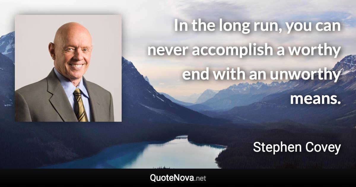 In the long run, you can never accomplish a worthy end with an unworthy means. - Stephen Covey quote