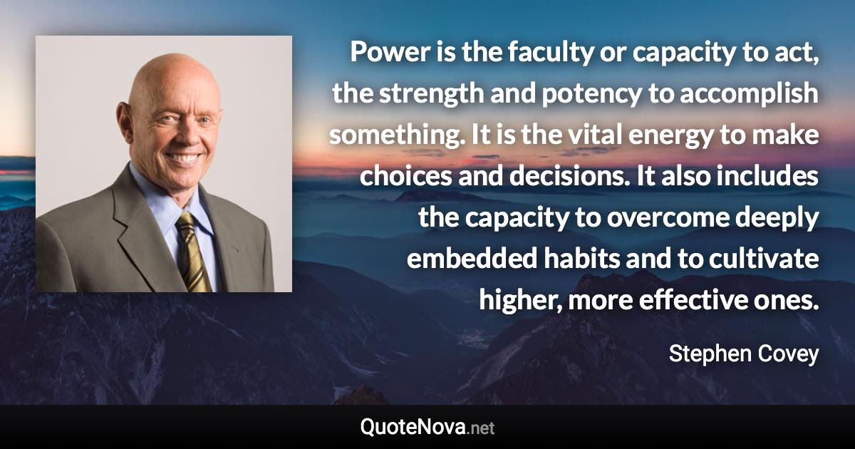 Power is the faculty or capacity to act, the strength and potency to accomplish something. It is the vital energy to make choices and decisions. It also includes the capacity to overcome deeply embedded habits and to cultivate higher, more effective ones. - Stephen Covey quote