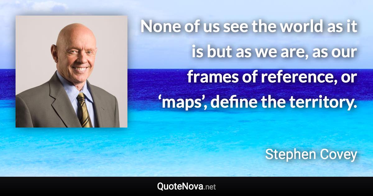 None of us see the world as it is but as we are, as our frames of reference, or ‘maps’, define the territory. - Stephen Covey quote